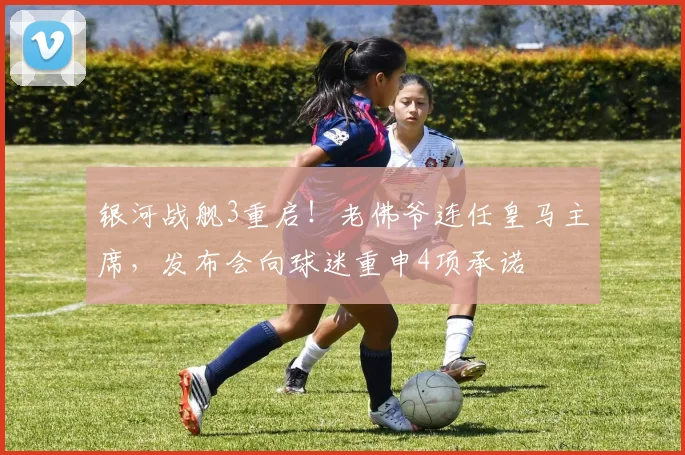 银河战舰3重启!老佛爷连任皇马主席,发布会向球迷重申4项承诺