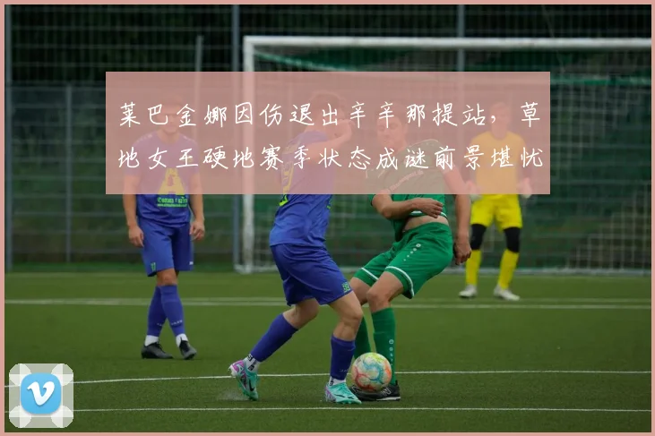 莱巴金娜因伤退出辛辛那提站,草地女王硬地赛季状态成谜前景堪忧