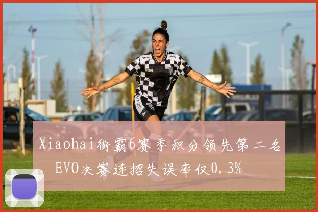 Xiaohai街霸6赛季积分领先第二名,EVO决赛连招失误率仅0.3%