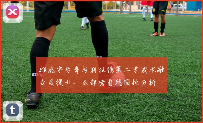 雄鹿字母哥与利拉德第二季战术融合度提升,东部榜首稳固性分析