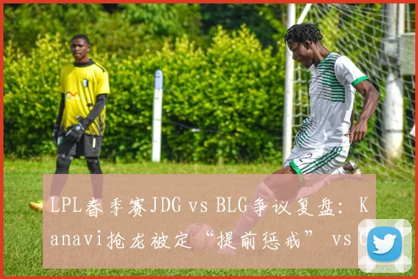LPL春季赛JDG vs BLG争议复盘：Kanavi抢龙被定“提前惩戒” vs Oner类似操作未受罚