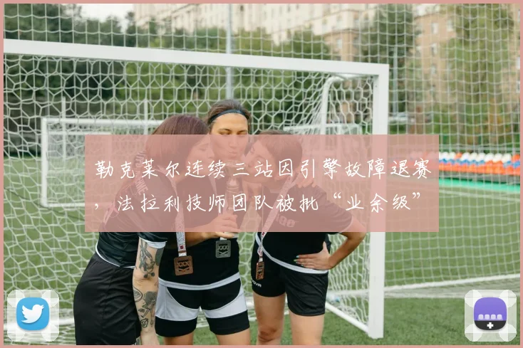 勒克莱尔连续三站因引擎故障退赛，法拉利技师团队被批“业余级”维修水平