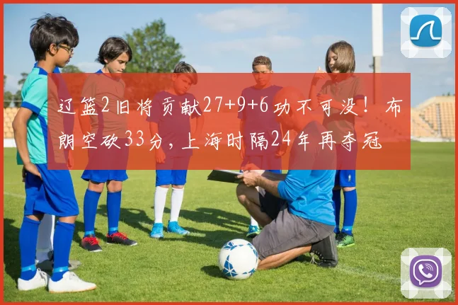 辽篮2旧将贡献27+9+6功不可没！布朗空砍33分,上海时隔24年再夺冠