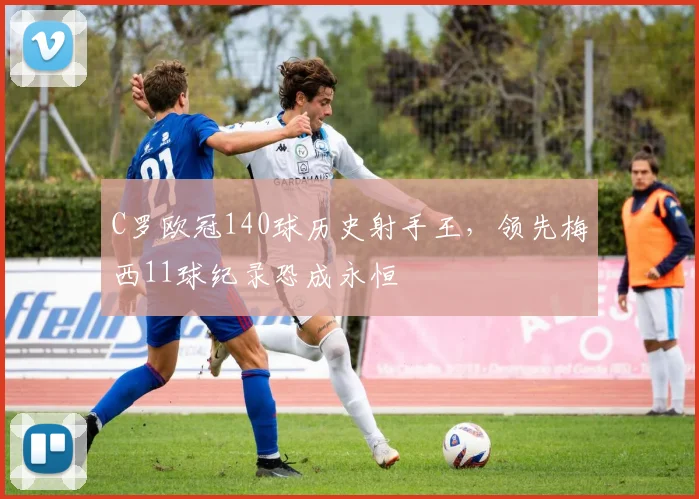 C罗欧冠140球历史射手王,领先梅西11球纪录恐成永恒