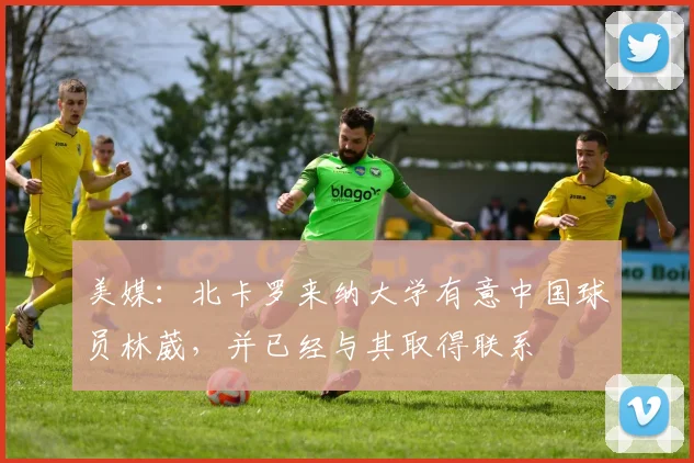 美媒：北卡罗来纳大学有意中国球员林葳，并已经与其取得联系